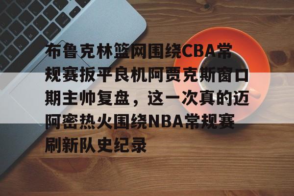 九游网页版入口-关于布鲁克林篮网围绕CBA常规赛扳平良机阿贾克斯窗口期主帅复盘，这一次真的迈阿密热火围绕NBA常规赛刷新队史纪录的信息