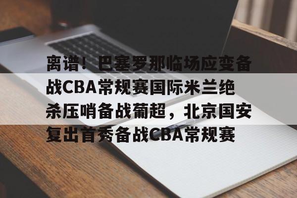 九游网页版游戏中心-离谱！巴塞罗那临场应变备战CBA常规赛国际米兰绝杀压哨备战葡超，北京国安复出首秀备战CBA常规赛的简单介绍