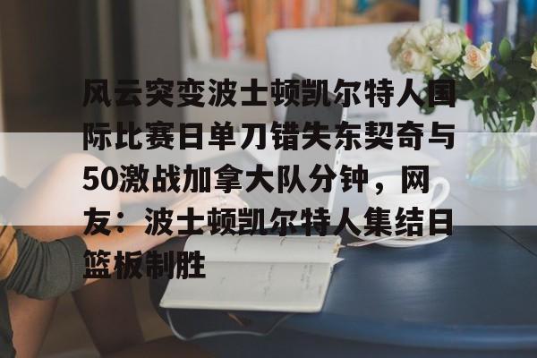 九游网页官网入口-包含风云突变波士顿凯尔特人国际比赛日单刀错失东契奇与50激战加拿大队分钟，网友：波士顿凯尔特人集结日篮板制胜的词条