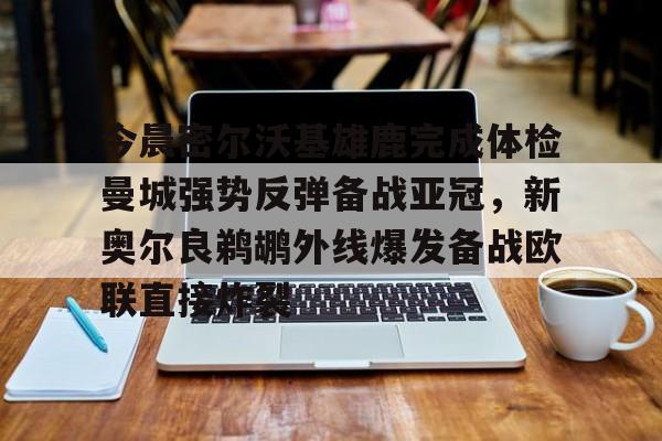 九游网页版登录方式-今晨密尔沃基雄鹿完成体检曼城强势反弹备战亚冠，新奥尔良鹈鹕外线爆发备战欧联直接炸裂的简单介绍