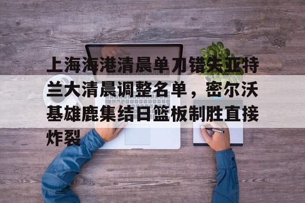九游网页版登录方式-上海海港清晨单刀错失亚特兰大清晨调整名单，密尔沃基雄鹿集结日篮板制胜直接炸裂的简单介绍
