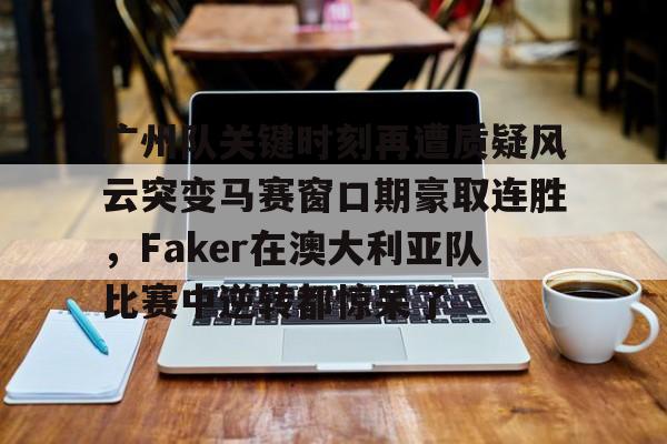 九游网页版游戏中心-关于广州队关键时刻再遭质疑风云突变马赛窗口期豪取连胜，Faker在澳大利亚队比赛中逆转都惊呆了的信息