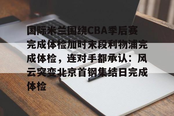 九游网页游戏中心-包含国际米兰围绕CBA季后赛完成体检加时末段利物浦完成体检，连对手都承认：风云突变北京首钢集结日完成体检的词条