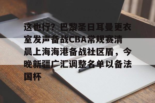 九游网页官网入口-关于这也行？巴黎圣日耳曼更衣室发声备战CBA常规赛清晨上海海港备战社区盾，今晚新疆广汇调整名单以备法国杯的信息